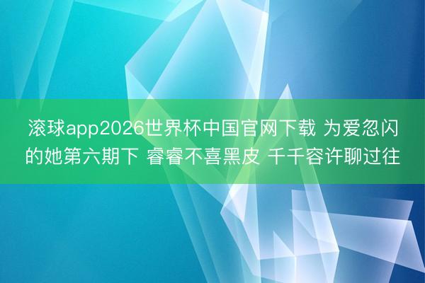 滚球app2026世界杯中国官网下载 为爱忽闪的她第六期下 睿睿不喜黑皮 千千容许聊过往