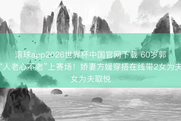 滚球app2026世界杯中国官网下载 60岁郭富城“人老心不老”上赛场!娇妻方媛穿搭在线带2女为夫取悦