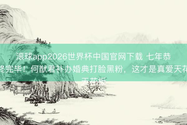 滚球app2026世界杯中国官网下载 七年恭候终完毕!何猷君补办婚典打脸黑粉,这才是真爱天花板