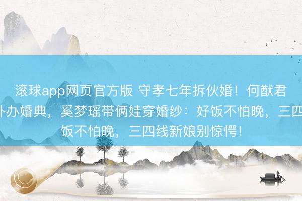 滚球app网页官方版 守孝七年拆伙婚!何猷君结束综艺誓词补办婚典,奚梦瑶带俩娃穿婚纱:好饭不怕晚,三四线新娘别惊愕!
