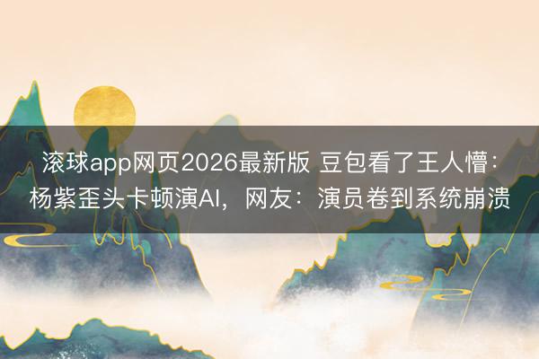 滚球app网页2026最新版 豆包看了王人懵:杨紫歪头卡顿演AI,网友:演员卷到系统崩溃