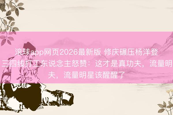 滚球app网页2026最新版 修庆碾压杨洋登顶演技榜!三四线打工东说念主怒赞:这才是真功夫,流量明星该醒醒了