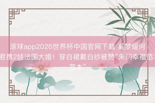 滚球app2026世界杯中国官网下载 奚梦瑶何猷君携2娃法国大婚！穿白裙戴白纱被赞“朱门幸福范本”