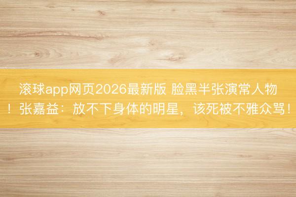 滚球app网页2026最新版 脸黑半张演常人物!张嘉益:放不下身体的明星,该死被不雅众骂!