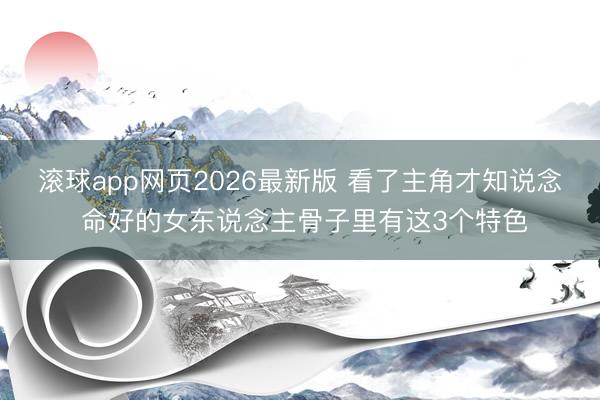 滚球app网页2026最新版 看了主角才知说念 命好的女东说念主骨子里有这3个特色