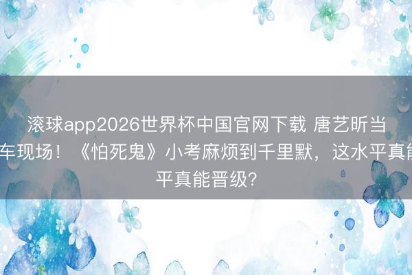 滚球app2026世界杯中国官网下载 唐艺昕当队长翻车现场!《怕死鬼》小考麻烦到千里默,这水平真能晋级?