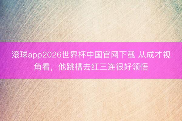 滚球app2026世界杯中国官网下载 从成才视角看,他跳槽去红三连很好领悟