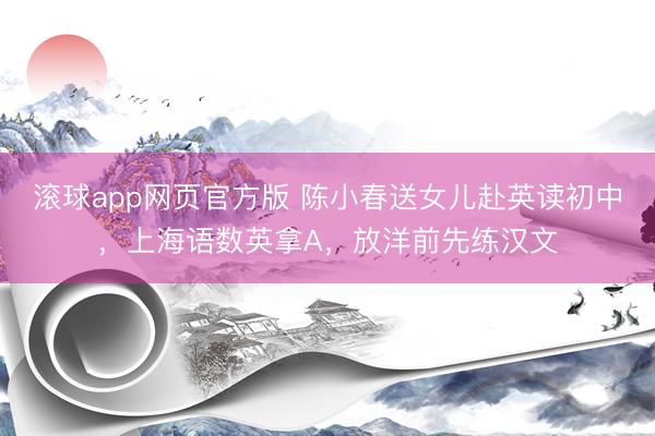 滚球app网页官方版 陈小春送女儿赴英读初中，上海语数英拿A，放洋前先练汉文