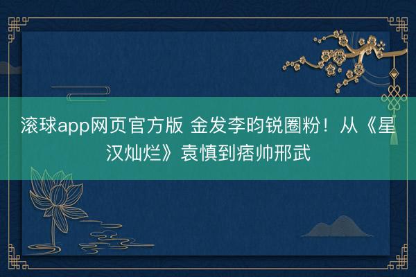 滚球app网页官方版 金发李昀锐圈粉!从《星汉灿烂》袁慎到痞帅邢武