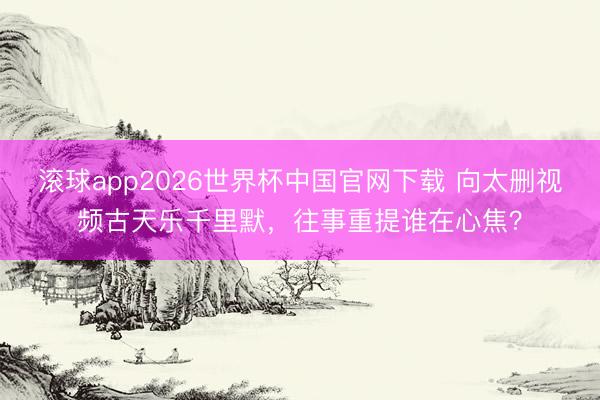 滚球app2026世界杯中国官网下载 向太删视频古天乐千里默,往事重提谁在心焦?