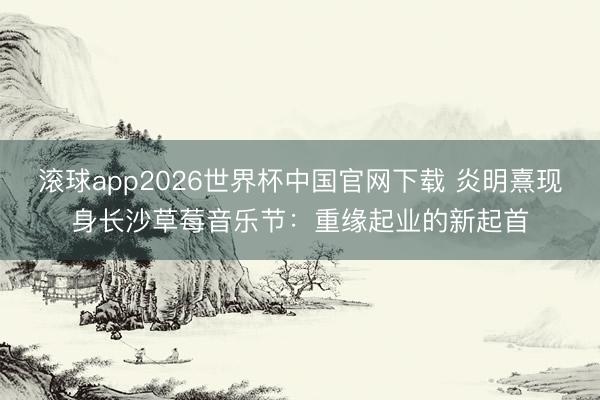 滚球app2026世界杯中国官网下载 炎明熹现身长沙草莓音乐节：重缘起业的新起首