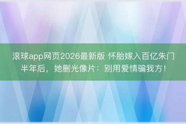 滚球app网页2026最新版 怀胎嫁入百亿朱门半年后,她删光像片:别用爱情骗我方!