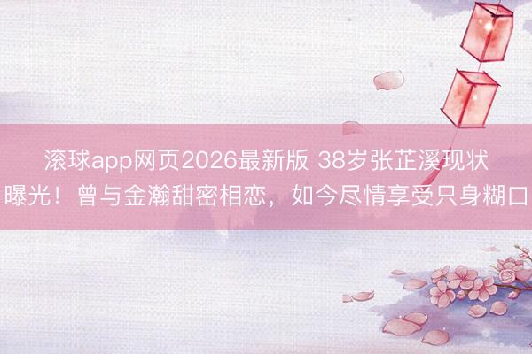 滚球app网页2026最新版 38岁张芷溪现状曝光!曾与金瀚甜密相恋,如今尽情享受只身糊口