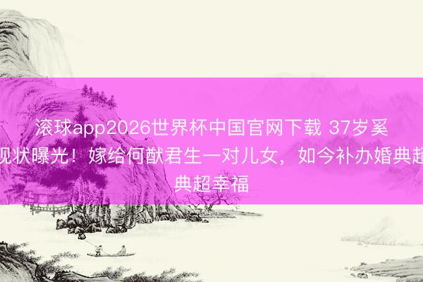 滚球app2026世界杯中国官网下载 37岁奚梦瑶现状曝光!嫁给何猷君生一对儿女,如今补办婚典超幸福