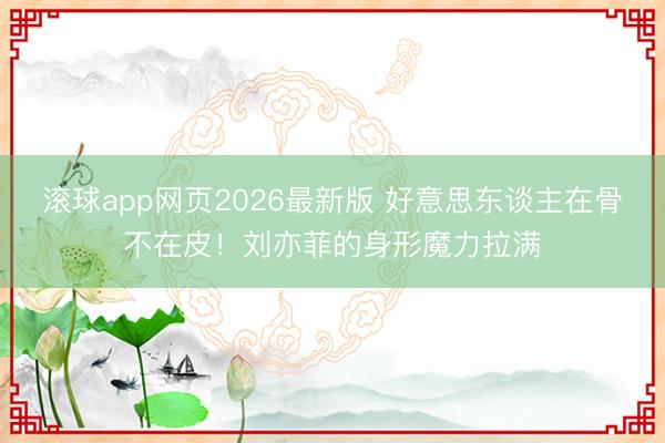 滚球app网页2026最新版 好意思东谈主在骨不在皮！刘亦菲的身形魔力拉满