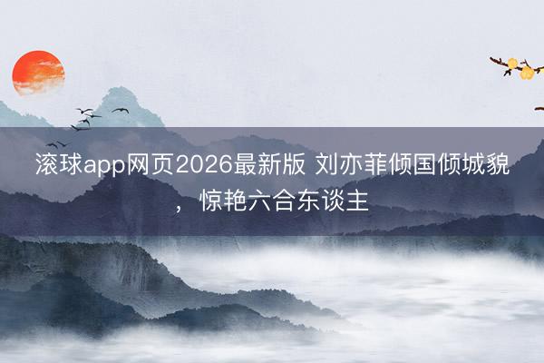 滚球app网页2026最新版 刘亦菲倾国倾城貌,惊艳六合东谈主