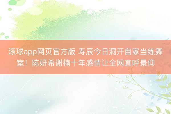 滚球app网页官方版 寿辰今日洞开自家当练舞室!陈妍希谢楠十年感情让全网直呼景仰