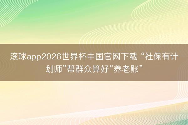 滚球app2026世界杯中国官网下载 “社保有计划师”帮群众算好“养老账”