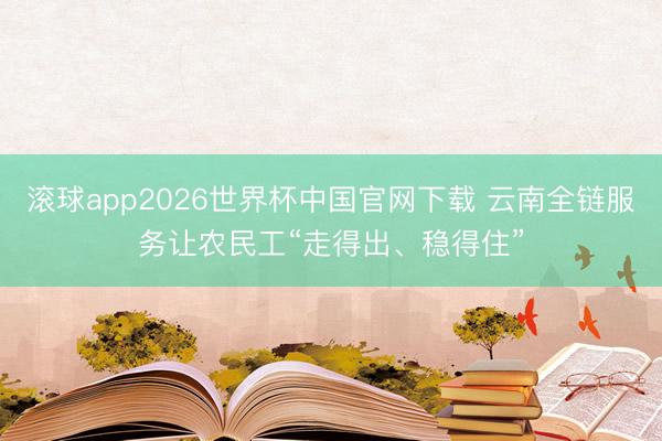 滚球app2026世界杯中国官网下载 云南全链服务让农民工“走得出、稳得住”