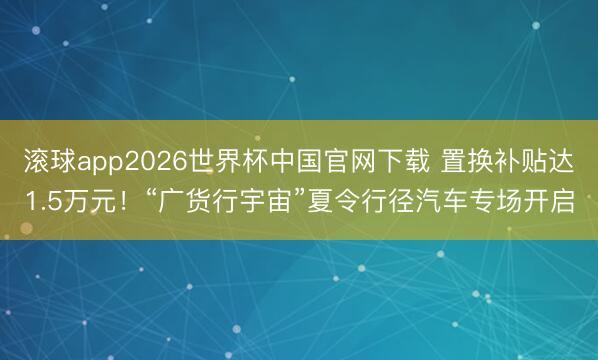 滚球app2026世界杯中国官网下载 置换补贴达1.5万元！“广货行宇宙”夏令行径汽车专场开启