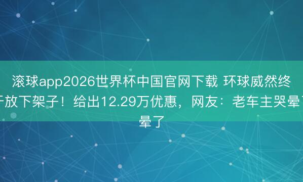滚球app2026世界杯中国官网下载 环球威然终于放下架子!给出12.29万优惠,网友:老车主哭晕了