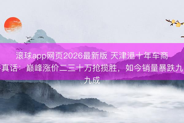 滚球app网页2026最新版 天津港十年车商讲真话:巅峰涨价二三十万抢揽胜,如今销量暴跌九成