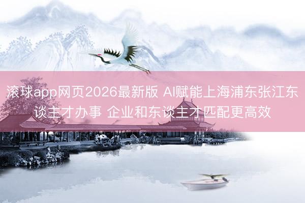 滚球app网页2026最新版 AI赋能上海浦东张江东谈主才办事 企业和东谈主才匹配更高效
