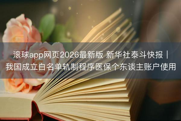 滚球app网页2026最新版 新华社泰斗快报|我国成立白名单轨制程序医保个东谈主账户使用