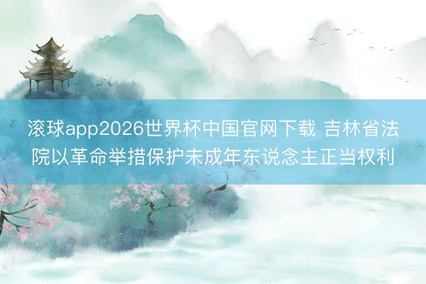 滚球app2026世界杯中国官网下载 吉林省法院以革命举措保护未成年东说念主正当权利