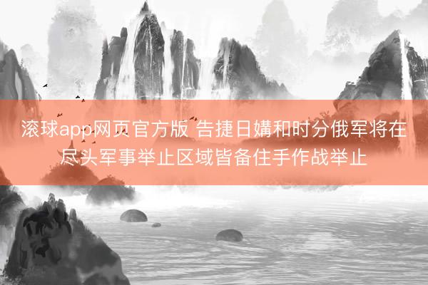 滚球app网页官方版 告捷日媾和时分俄军将在尽头军事举止区域皆备住手作战举止