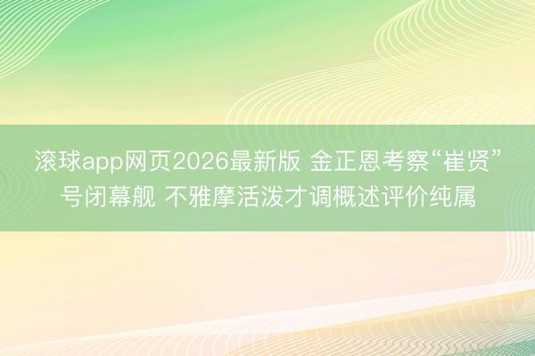 滚球app网页2026最新版 金正恩考察“崔贤”号闭幕舰 不雅摩活泼才调概述评价纯属