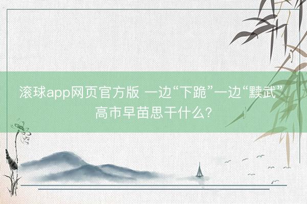 滚球app网页官方版 一边“下跪”一边“黩武” 高市早苗思干什么？