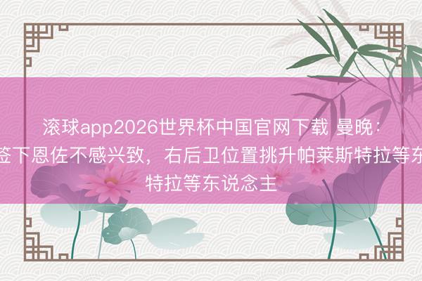 滚球app2026世界杯中国官网下载 曼晚:曼城对签下恩佐不感兴致,右后卫位置挑升帕莱斯特拉等东说念主