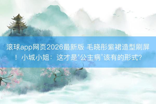 滚球app网页2026最新版 毛晓彤紫裙造型刷屏!小城小姐:这才是‘公主病’该有的形式?