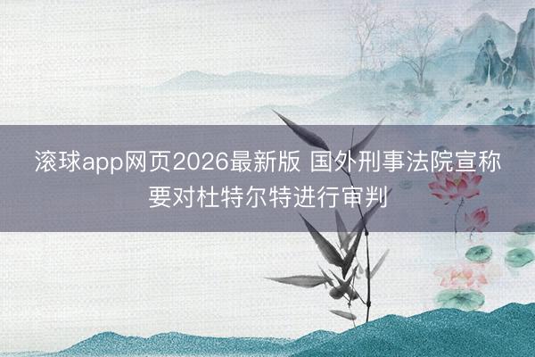 滚球app网页2026最新版 国外刑事法院宣称要对杜特尔特进行审判