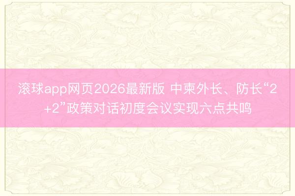 滚球app网页2026最新版 中柬外长、防长“2+2”政策对话初度会议实现六点共鸣