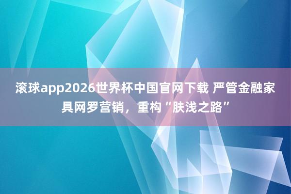 滚球app2026世界杯中国官网下载 严管金融家具网罗营销，重构“肤浅之路”
