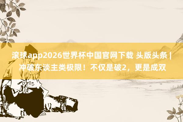 滚球app2026世界杯中国官网下载 头版头条 | 冲破东谈主类极限!不仅是破2,更是成双