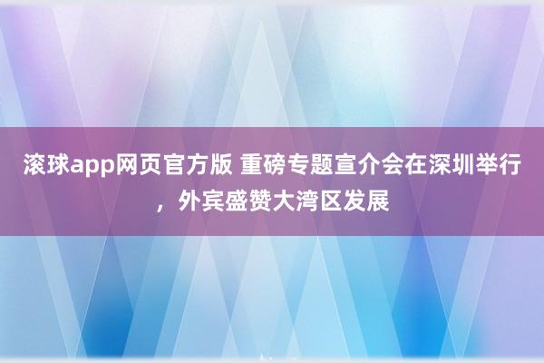 滚球app网页官方版 重磅专题宣介会在深圳举行，外宾盛赞大湾区发展