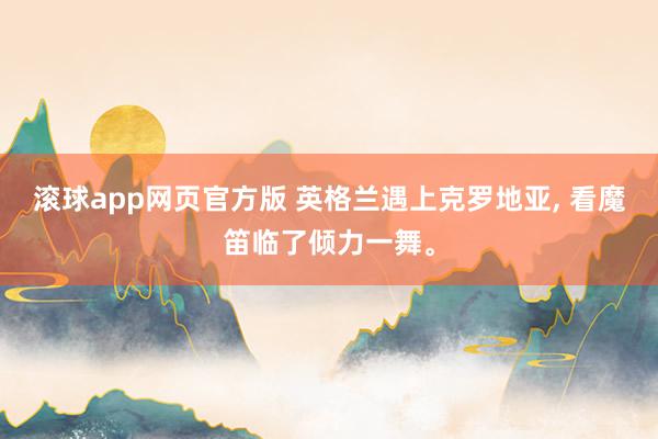 滚球app网页官方版 英格兰遇上克罗地亚, 看魔笛临了倾力一舞。