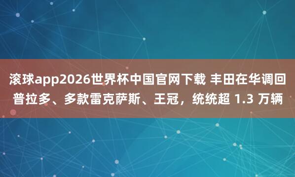 滚球app2026世界杯中国官网下载 丰田在华调回普拉多、多款雷克萨斯、王冠,统统超 1.3 万辆