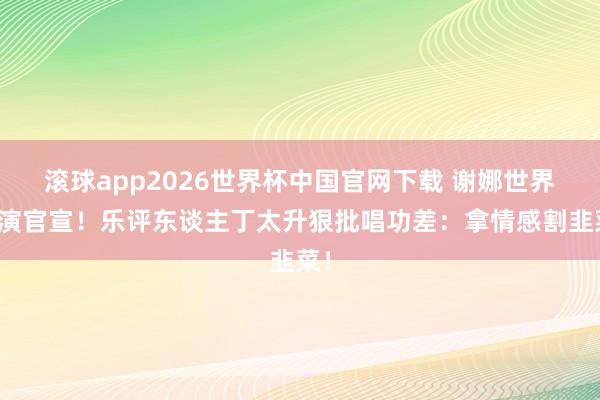 滚球app2026世界杯中国官网下载 谢娜世界巡演官宣!乐评东谈主丁太升狠批唱功差:拿情感割韭菜!